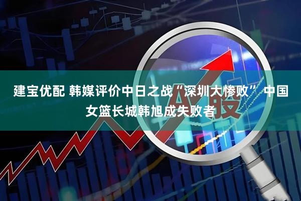 建宝优配 韩媒评价中日之战“深圳大惨败” 中国女篮长城韩旭成失败者