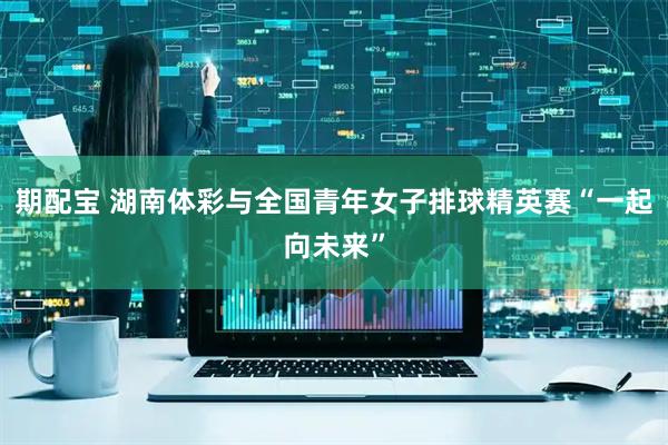 期配宝 湖南体彩与全国青年女子排球精英赛“一起向未来”