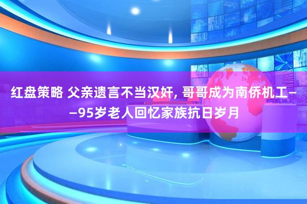 红盘策略 父亲遗言不当汉奸, 哥哥成为南侨机工——95岁老人回忆家族抗日岁月