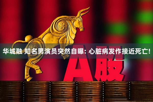华城融 知名男演员突然自曝: 心脏病发作接近死亡!