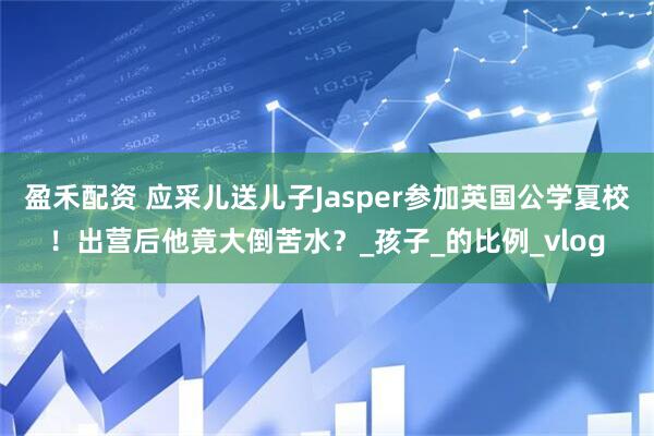 盈禾配资 应采儿送儿子Jasper参加英国公学夏校！出营后他竟大倒苦水？_孩子_的比例_vlog