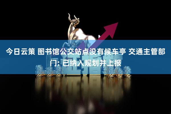 今日云策 图书馆公交站点没有候车亭 交通主管部门: 已纳入规划并上报