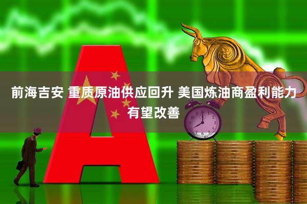 前海吉安 重质原油供应回升 美国炼油商盈利能力有望改善