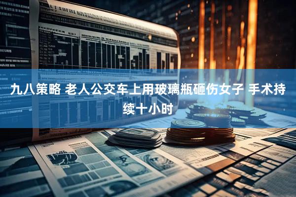 九八策略 老人公交车上用玻璃瓶砸伤女子 手术持续十小时
