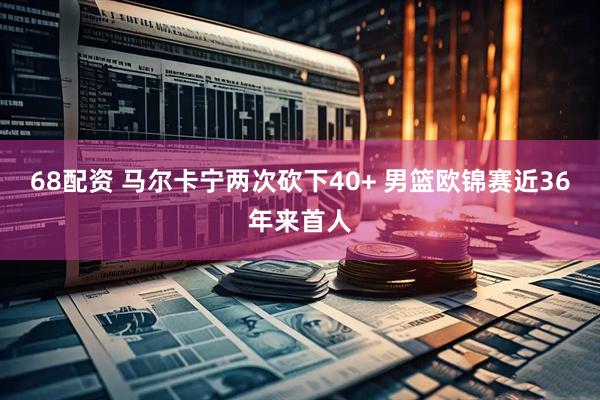68配资 马尔卡宁两次砍下40+ 男篮欧锦赛近36年来首人