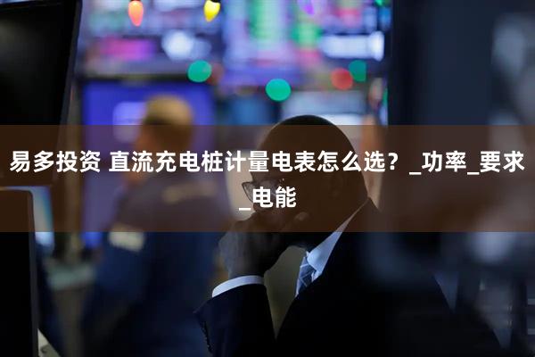 易多投资 直流充电桩计量电表怎么选？_功率_要求_电能