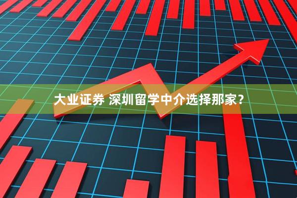 大业证券 深圳留学中介选择那家？