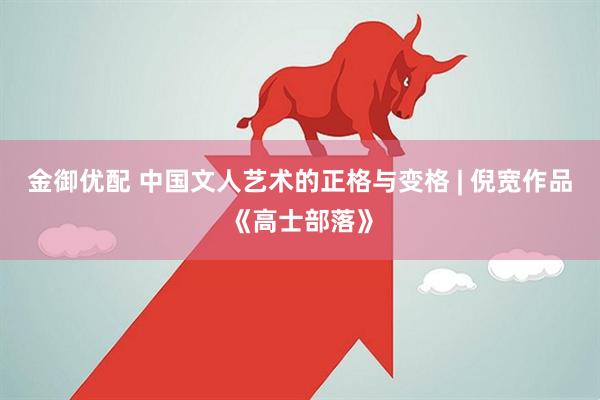 金御优配 中国文人艺术的正格与变格 | 倪宽作品《高士部落》
