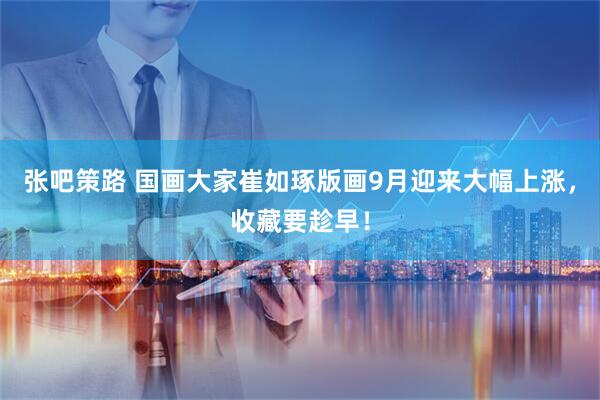 张吧策路 国画大家崔如琢版画9月迎来大幅上涨，收藏要趁早！