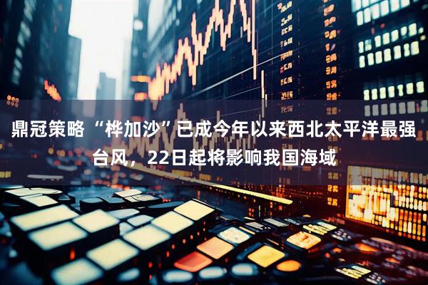 鼎冠策略 “桦加沙”已成今年以来西北太平洋最强台风，22日起将影响我国海域