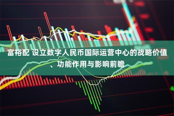 富裕配 设立数字人民币国际运营中心的战略价值、功能作用与影响前瞻