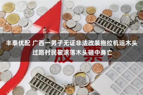 丰泰优配 广西一男子无证非法改装拖拉机运木头 过路村民被滚落木头砸中身亡