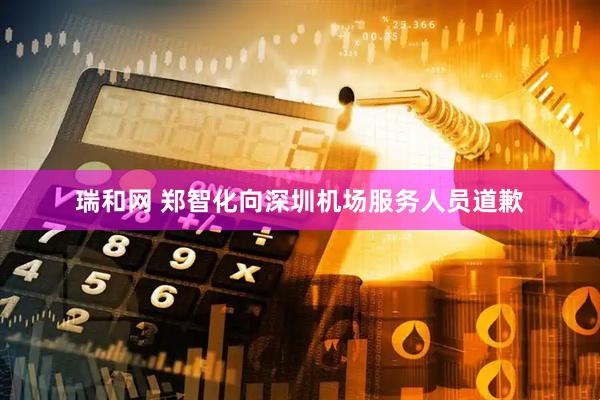 瑞和网 郑智化向深圳机场服务人员道歉