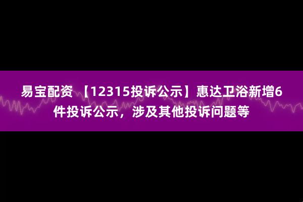 易宝配资 【12315投诉公示】惠达卫浴新增6件投诉公示，涉及其他投诉问题等