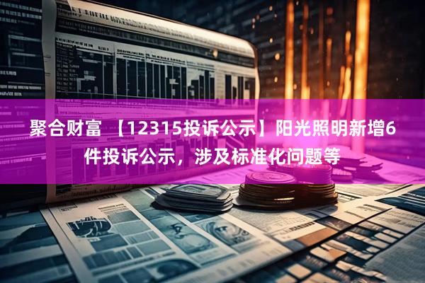 聚合财富 【12315投诉公示】阳光照明新增6件投诉公示，涉及标准化问题等