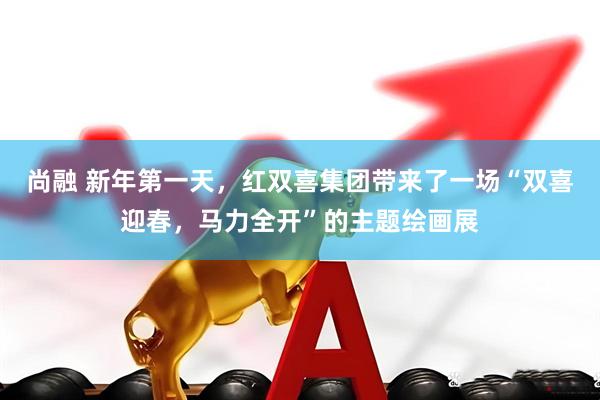 尚融 新年第一天，红双喜集团带来了一场“双喜迎春，马力全开”的主题绘画展