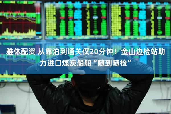 雅休配资 从靠泊到通关仅20分钟！金山边检站助力进口煤炭船舶“随到随检”