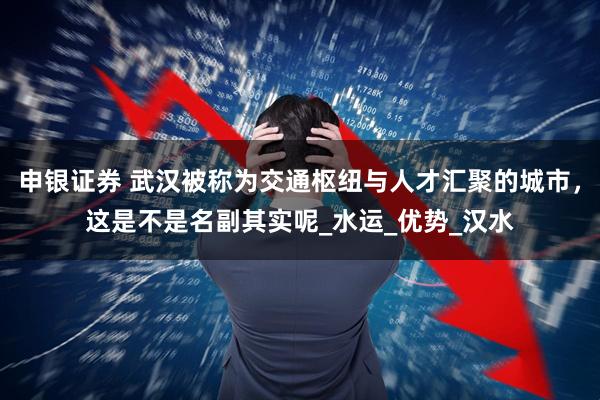 申银证券 武汉被称为交通枢纽与人才汇聚的城市，这是不是名副其实呢_水运_优势_汉水