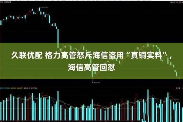 久联优配 格力高管怒斥海信盗用“真铜实料”，海信高管回怼