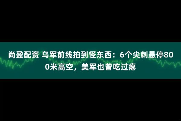 尚盈配资 乌军前线拍到怪东西：6个尖刺悬停800米高空，美军也曾吃过瘪